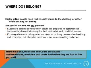 WHERE DO I BELONG?
Highly gifted people must realize early where do they belong, or rather
where do they not belong
Successful careers are not planned,
 Successful careers develop when people are prepared for opportunities
because they know their strengths, their method of work, and their values
 Knowing where one belongs can transform an ordinary person – hardworking
and competent but otherwise mediocre – into an outstanding performer
M A N A G I N G O N E S E L F – B Y P E T E R D R U C K E R 6
Mathematicians, Musicians and Cooks are usually –
mathematicians, musicians and cooks by the time they are four or five
years old…
 