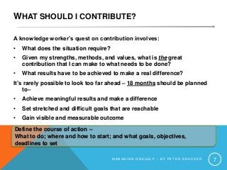 WHAT SHOULD I CONTRIBUTE?
A knowledge worker’s quest on contribution involves:
• What does the situation require?
• Given my strengths, methods, and values, what is the great
contribution that I can make to what needs to be done?
• What results have to be achieved to make a real difference?
It’s rarely possible to look too far ahead – 18 months should be planned
to–
• Achieve meaningful results and make a difference
• Set stretched and difficult goals that are reachable
• Gain visible and measurable outcome
M A N A G I N G O N E S E L F – B Y P E T E R D R U C K E R 7
Define the course of action –
What to do; where and how to start; and what goals, objectives,
deadlines to set
 