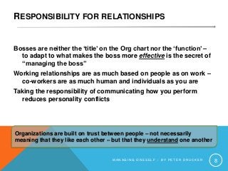 RESPONSIBILITY FOR RELATIONSHIPS
Bosses are neither the ‘title’ on the Org chart nor the ‘function’ –
to adapt to what makes the boss more effective is the secret of
“managing the boss”
Working relationships are as much based on people as on work –
co-workers are as much human and individuals as you are
Taking the responsibility of communicating how you perform
reduces personality conflicts
M A N A G I N G O N E S E L F – B Y P E T E R D R U C K E R 8
Organizations are built on trust between people – not necessarily
meaning that they like each other – but that they understand one another
 