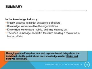 SUMMARY
In the knowledge industry,
 Mostly, success is at best an absence of failure
 Knowledge workers outlive the organizations
 Knowledge workers are mobile, and may not stay put
 The need to manage oneself is therefore creating a revolution in
human affairs
M A N A G I N G O N E S E L F – B Y P E T E R D R U C K E R 9
Managing oneself requires new and unprecedented things from the
individual – to the point where each knowledge worker thinks and
behaves like a CEO
 