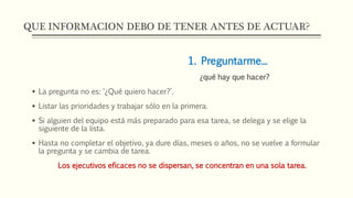 QUE INFORMACION DEBO DE TENER ANTES DE ACTUAR?
1. Preguntarme...
¿qué hay que hacer?
 La pregunta no es: ‘¿Qué quiero hacer?’.
 Listar las prioridades y trabajar sólo en la primera.
 Si alguien del equipo está más preparado para esa tarea, se delega y se elige la
siguiente de la lista.
 Hasta no completar el objetivo, ya dure días, meses o años, no se vuelve a formular
la pregunta y se cambia de tarea.
Los ejecutivos eficaces no se dispersan, se concentran en una sola tarea.
 