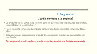 2. Preguntarme
¿qué le conviene a la empresa?
 La pregunta no es: ‘¿Qué es lo correcto para los dueños de la empresa, los accionistas,
los empleados o los ejecutivos?’.
 Hacer lo que le conviene a la empresa será por añadidura lo que les conviene a todos
ellos.
 Esta pregunta es especialmente importante en empresas familiares o controladas por
una familia.
Sin asegurar el acierto, no hacerse esta pregunta garantiza una decisión equivocada.
 