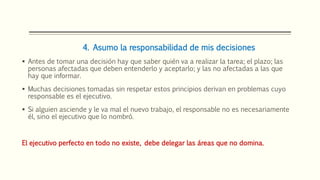 4. Asumo la responsabilidad de mis decisiones
 Antes de tomar una decisión hay que saber quién va a realizar la tarea; el plazo; las
personas afectadas que deben entenderlo y aceptarlo; y las no afectadas a las que
hay que informar.
 Muchas decisiones tomadas sin respetar estos principios derivan en problemas cuyo
responsable es el ejecutivo.
 Si alguien asciende y le va mal el nuevo trabajo, el responsable no es necesariamente
él, sino el ejecutivo que lo nombró.
El ejecutivo perfecto en todo no existe, debe delegar las áreas que no domina.
 