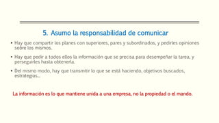 5. Asumo la responsabilidad de comunicar
 Hay que compartir los planes con superiores, pares y subordinados, y pedirles opiniones
sobre los mismos.
 Hay que pedir a todos ellos la información que se precisa para desempeñar la tarea, y
perseguirles hasta obtenerla.
 Del mismo modo, hay que transmitir lo que se está haciendo, objetivos buscados,
estrategias...
La información es lo que mantiene unida a una empresa, no la propiedad o el mando.
 