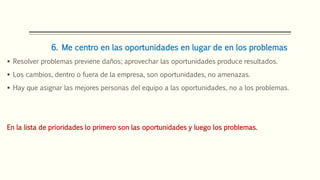 6. Me centro en las oportunidades en lugar de en los problemas
 Resolver problemas previene daños; aprovechar las oportunidades produce resultados.
 Los cambios, dentro o fuera de la empresa, son oportunidades, no amenazas.
 Hay que asignar las mejores personas del equipo a las oportunidades, no a los problemas.
En la lista de prioridades lo primero son las oportunidades y luego los problemas.
 