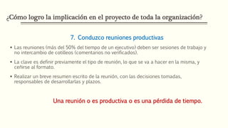 ¿Cómo logro la implicación en el proyecto de toda la organización?
7. Conduzco reuniones productivas
 Las reuniones (más del 50% del tiempo de un ejecutivo) deben ser sesiones de trabajo y
no intercambio de cotilleos (comentarios no verificados).
 La clave es definir previamente el tipo de reunión, lo que se va a hacer en la misma, y
ceñirse al formato.
 Realizar un breve resumen escrito de la reunión, con las decisiones tomadas,
responsables de desarrollarlas y plazos.
Una reunión o es productiva o es una pérdida de tiempo.
 