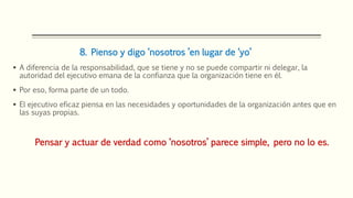 8. Pienso y digo ‘nosotros ’en lugar de ‘yo’
 A diferencia de la responsabilidad, que se tiene y no se puede compartir ni delegar, la
autoridad del ejecutivo emana de la confianza que la organización tiene en él.
 Por eso, forma parte de un todo.
 El ejecutivo eficaz piensa en las necesidades y oportunidades de la organización antes que en
las suyas propias.
Pensar y actuar de verdad como ‘nosotros’ parece simple, pero no lo es.
 