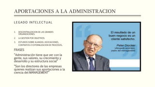 APORTACIONES A LA ADMINISTRACION
L E G A D O I N T E L E C T U A L
1. DESCENTRALIZACION DE LAS GRANDES
ORGANIZACIONES.
2. LA GESTION POR OBJETIVOS.
3. ESTUDIOS SOBRE ALIANZAS, ASOCIACIONES,
CONTRATOS O EXTERNILIZACION DE PROCESOS.
FRASES
“Administración tiene que ver con la
gente, sus valores, su crecimiento y
desarrollo y su estructura social”
“Son los directores de las empresas
quienes realizan sus aportaciones a la
ciencia del MANAGEMENT”
 