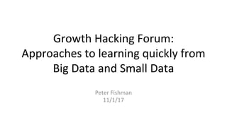 Growth Hacking Forum:
Approaches to learning quickly from
Big Data and Small Data
Peter Fishman
11/1/17
 