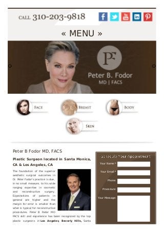 Your Name:*
Your Email:*
Phone:
Procedure:
Your Message:
« MENU »
Peter B Fodor MD, FACS
Plastic Surgeon located in Santa Monica,
CA & Los Angeles, CA
The foundation of the superior
aesthetic surgical outcomes in
Dr. Peter Fodor's practice is due,
in no small measure, to his wide
ranging expertise in cosmetic
and reconstructive surgery.
Expectations of patients in
general are higher and the
margin for error is smaller than
what is typical for reconstructive
procedures. Peter B Fodor MD
FACS skill and experience has been recognized by the top
plastic surgeons in Los Angeles, Beverly Hills, Santa
Monica and across the globe. He has helped patients
 