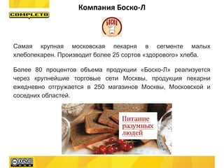 Cамая крупная московская пекарня в сегменте малых
хлебопекарен. Производит более 25 сортов «здорового» хлеба.
Более 80 процентов объема продукции «Боско-Л» реализуется
через крупнейшие торговые сети Москвы, продукция пекарни
ежедневно отгружается в 250 магазинов Москвы, Московской и
соседних областей.
Компания Боско-Л
 