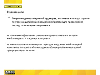 Основная цель:
• Получение данных о целевой аудитории, аналитика и выводы с целью
построения дальнейшей рекламной стратегии для продвижения
посредством интернет-маркетинга
— насколько эффективна стратегия интернет-маркетинга в случае
хлебопекарного и кондитерского рынка;
— какие подводные камни существуют для внедрения хлебопекарной
компании в интернете и/или продаж хлебопекарной и кондитерской
продукции через интернет.
 