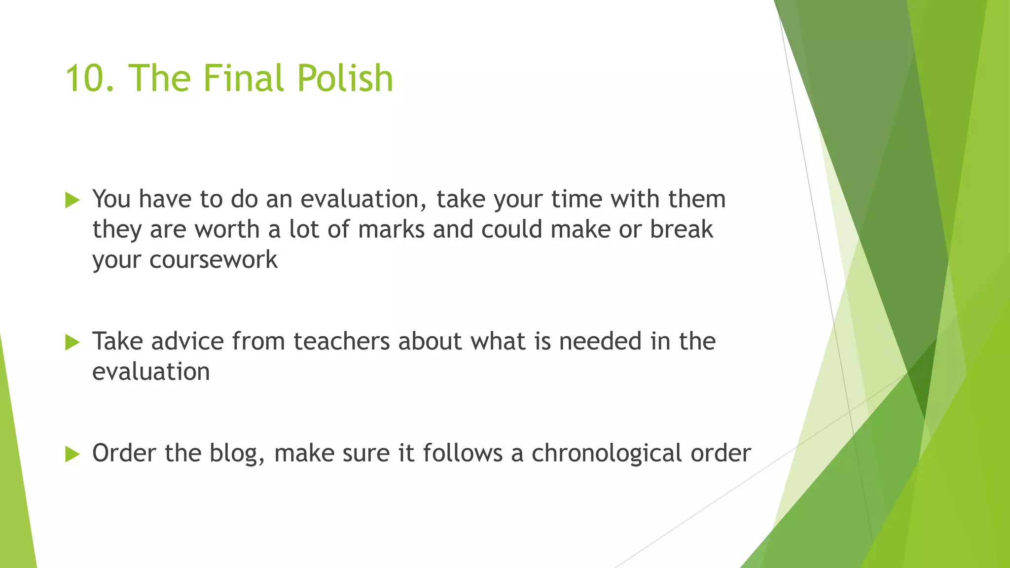 10. The Final Polish
 You have to do an evaluation, take your time with them
they are worth a lot of marks and could make or break
your coursework
 Take advice from teachers about what is needed in the
evaluation
 Order the blog, make sure it follows a chronological order
 