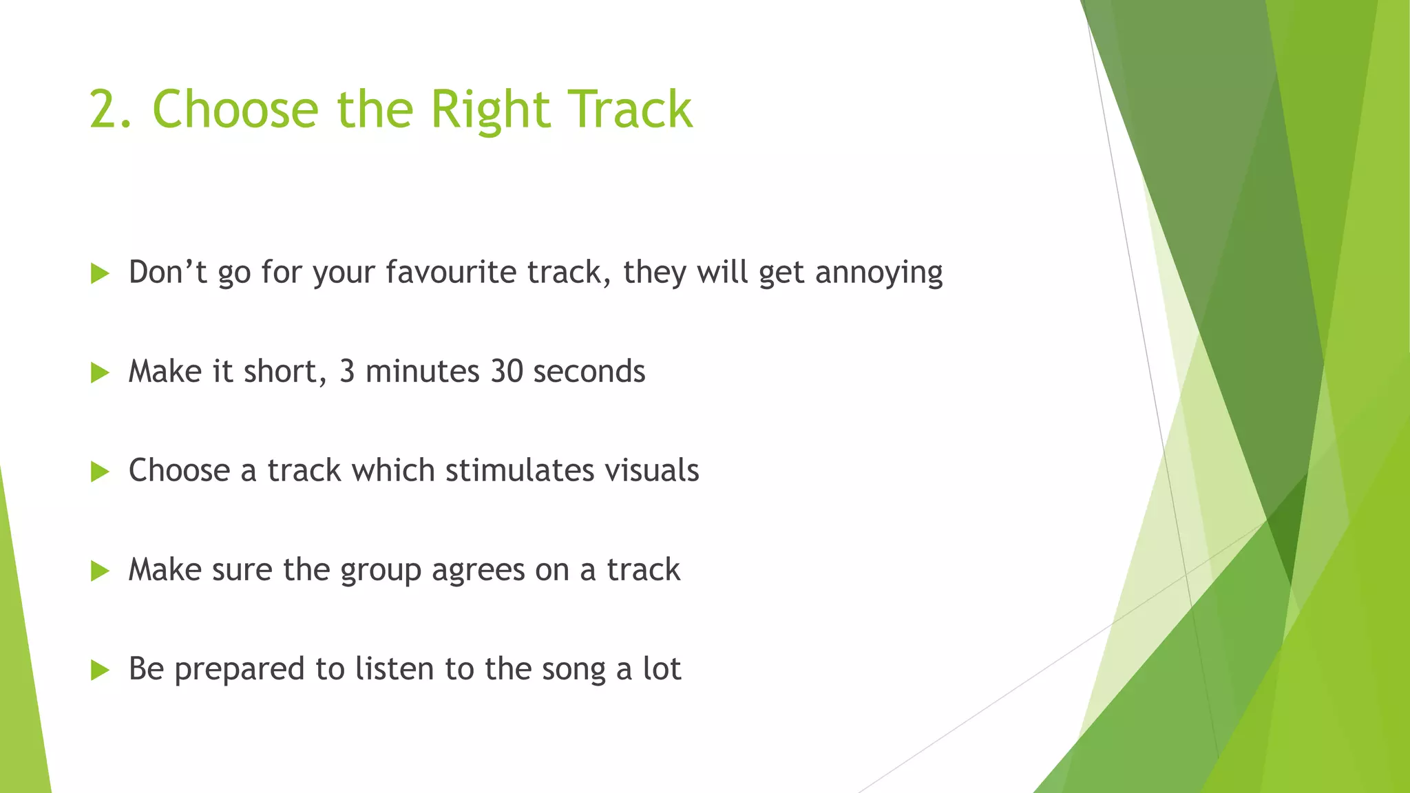 2. Choose the Right Track
 Don’t go for your favourite track, they will get annoying
 Make it short, 3 minutes 30 seconds
 Choose a track which stimulates visuals
 Make sure the group agrees on a track
 Be prepared to listen to the song a lot
 