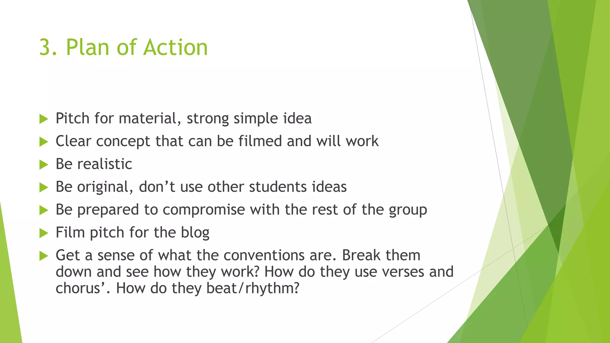 3. Plan of Action
 Pitch for material, strong simple idea
 Clear concept that can be filmed and will work
 Be realistic
 Be original, don’t use other students ideas
 Be prepared to compromise with the rest of the group
 Film pitch for the blog
 Get a sense of what the conventions are. Break them
down and see how they work? How do they use verses and
chorus’. How do they beat/rhythm?
 