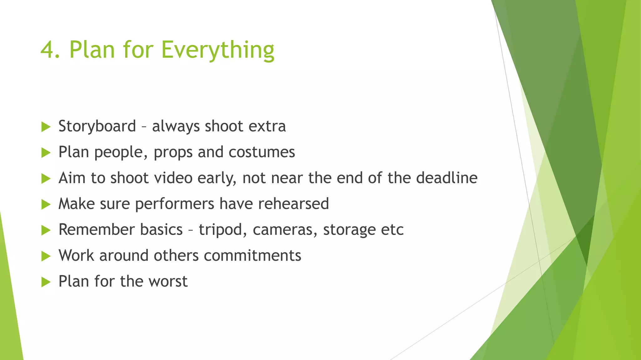 4. Plan for Everything
 Storyboard – always shoot extra
 Plan people, props and costumes
 Aim to shoot video early, not near the end of the deadline
 Make sure performers have rehearsed
 Remember basics – tripod, cameras, storage etc
 Work around others commitments
 Plan for the worst
 