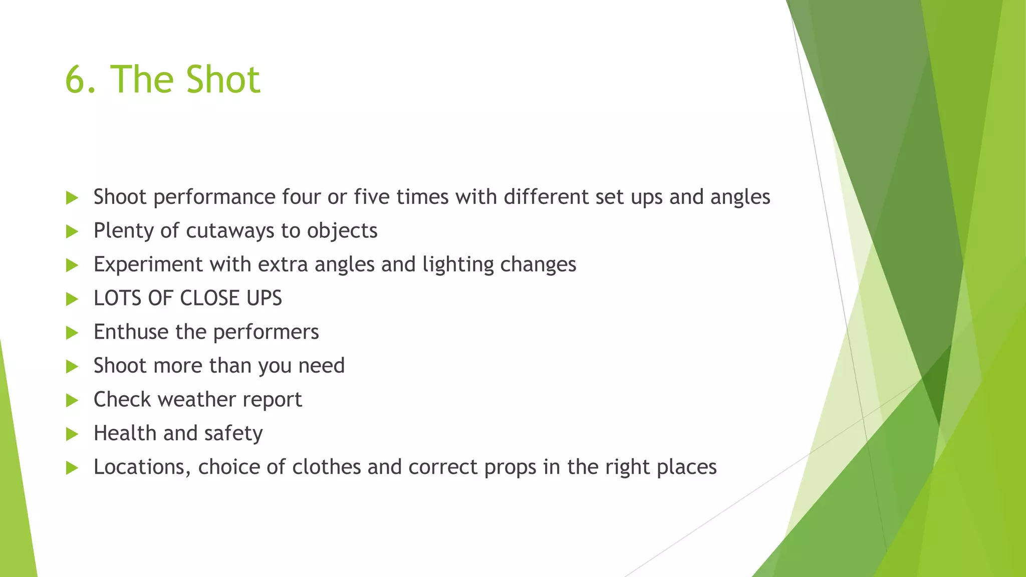 6. The Shot
 Shoot performance four or five times with different set ups and angles
 Plenty of cutaways to objects
 Experiment with extra angles and lighting changes
 LOTS OF CLOSE UPS
 Enthuse the performers
 Shoot more than you need
 Check weather report
 Health and safety
 Locations, choice of clothes and correct props in the right places
 