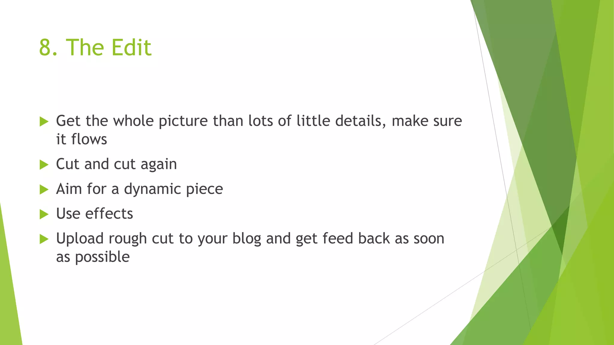 8. The Edit
 Get the whole picture than lots of little details, make sure
it flows
 Cut and cut again
 Aim for a dynamic piece
 Use effects
 Upload rough cut to your blog and get feed back as soon
as possible
 
