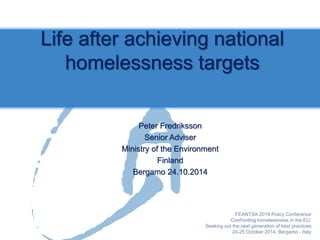 Peter Fredriksson 
Senior Adviser 
Ministry of the Environment 
Finland 
Bergamo 24.10.2014 
Life after achieving national homelessness targets  