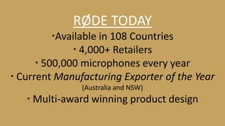 RØDE TODAY 
Available in 108 Countries 
 4,000+ Retailers 
 500,000 microphones every year 
 Current Manufacturing Exporter of the Year 
(Australia and NSW) 
 Multi-award winning product design 
 