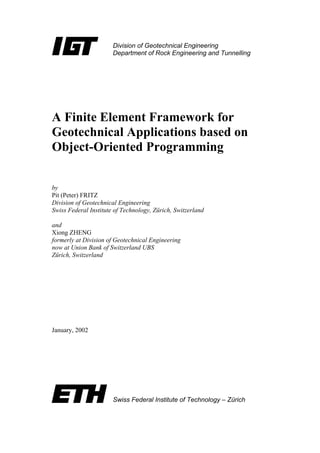 Division of Geotechnical Engineering
Department of Rock Engineering and Tunnelling
Swiss Federal Institute of Technology – Zürich
A Finite Element Framework for
Geotechnical Applications based on
Object-Oriented Programming
by
Pit (Peter) FRITZ
Division of Geotechnical Engineering
Swiss Federal Institute of Technology, Zürich, Switzerland
and
Xiong ZHENG
formerly at Division of Geotechnical Engineering
now at Union Bank of Switzerland UBS
Zürich, Switzerland
January, 2002
 