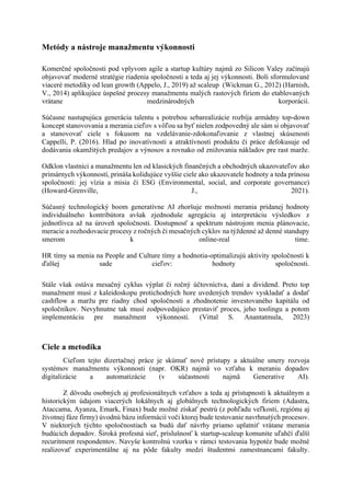 Metódy a nástroje manažmentu výkonnosti
Komerčné spoločnosti pod vplyvom agile a startup kultúry najmä zo Silicon Valey začínajú
objavovať moderné stratégie riadenia spoločnosti a teda aj jej výkonnosti. Boli sformulované
viaceré metodiky od lean growth (Appelo, J., 2019) až scaleup (Wickman G., 2012) (Harnish,
V., 2014) aplikujúce úspešné procesy manažmentu malých rastových firiem do etablovaných
vrátane medzinárodných korporácií.
Súčasne nastupujúca generácia talentu s potrebou sebarealizácie rozbíja armádny top-down
koncept stanovovania a merania cieľov s vôľou sa byť nielen zodpovedný ale sám si objavovať
a stanovovať ciele s fokusom na vzdelávanie-zdokonaľovanie z vlastnej skúsenosti
Cappelli, P. (2016). Hlad po inovatívnosti a atraktívnosti produktu či práce defokusuje od
dodávania okamžitých predajov a výnosov a rovnako od znižovania nákladov pre rast marže.
Odklon vlastníci a manažmentu len od klasických finančných a obchodných ukazovateľov ako
primárnych výkonností, prináša kolidujúce vyššie ciele ako ukazovatele hodnoty a teda prínosu
spoločnosti: jej vízia a misia či ESG (Environmental, social, and corporate governance)
(Howard-Grenville, J., 2021).
Súčasný technologický boom generatívne AI zhoršuje možnosti merania pridanej hodnoty
individuálneho kontribútora avšak zjednoduše agregáciu aj interpretáciu výsledkov z
jednotlivca až na úroveň spoločnosti. Dostupnosť a spektrum nástrojom menia plánovacie,
meracie a rozhodovacie procesy z ročných či mesačných cyklov na týždenné až denné standupy
smerom k online-real time.
HR tímy sa menia na People and Culture tímy a hodnotia-optimalizujú aktivity spoločnosti k
ďalšej sade cieľov: hodnoty spoločnosti.
Stále však ostáva mesačný cyklus výplat či ročný účtovníctva, daní a dividend. Preto top
manažment musí z kaleidoskopu protichodných hore uvedených trendov vyskladať a dodať
cashflow a maržu pre riadny chod spoločnosti a zhodnotenie investovaného kapitálu od
spoločníkov. Nevyhnutne tak musí zodpovedajúco prestaviť proces, jeho toolingu a potom
implementáciu pre manažment výkonnosti. (Vittal S. Anantatmula, 2023)
Ciele a metodika
Cieľom tejto dizertačnej práce je skúmať nové prístupy a aktuálne smery rozvoja
systémov manažmentu výkonnosti (napr. OKR) najmä vo vzťahu k meraniu dopadov
digitalizácie a automatizácie (v súčastnosti najmä Generative AI).
Z dôvodu osobných aj profesionálnych vzťahov a teda aj prístupnosti k aktuálnym a
historickým údajom viacerých lokálnych aj globálnych technologických firiem (Adastra,
Ataccama, Ayanza, Emark, Finax) bude možné získať pestrú (z pohľadu veľkosti, regiónu aj
životnej fáze firmy) úvodnú bázu informácií voči ktorej bude testovanie navrhnutých procesov.
V niektorých týchto spoločnostiach sa budú dať návrhy priamo uplatniť vrátane merania
budúcich dopadov. Široká profesná sieť, príslušnosť k startup-scaleup komunite uľahčí ďalší
recuritment respondentov. Navyše kontrolnú vzorku v rámci testovania hypotéz bude možné
realizovať experimentálne aj na pôde fakulty medzi študentmi zamestnancami fakulty.
 