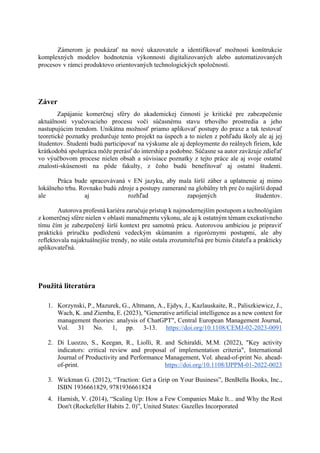 Zámerom je poukázať na nové ukazovatele a identifikovať možnosti konštrukcie
komplexných modelov hodnotenia výkonnosti digitalizovaných alebo automatizovaných
procesov v rámci produktovo orientovaných technologických spoločností.
Záver
Zapájanie komerčnej sféry do akademickej činnosti je kritické pre zabezpečenie
aktuálnosti vyučovacieho procesu voči súčasnému stavu trhového prostredia a jeho
nastupujúcim trendom. Unikátna možnosť priamo aplikovať postupy do praxe a tak testovať
teoretické poznatky predurčuje tento projekt na úspech a to nielen z pohľadu školy ale aj jej
študentov. Študenti budú participovať na výskume ale aj deploymente do reálnych firiem, kde
krátkodobá spolupráca môže prerásť do intership a podobne. Súčasne sa autor zaväzuje zdieľať
vo výučbovom procese nielen obsah a súvisiace poznatky z tejto práce ale aj svoje ostatné
znalosti-skúsenosti na pôde fakulty, z čoho budú benefitovať aj ostatní študenti.
Práca bude spracovávaná v EN jazyku, aby mala širší záber a uplatnenie aj mimo
lokálneho trhu. Rovnako budú zdroje a postupy zamerané na globálny trh pre čo najširší dopad
ale aj rozhľad zapojených študentov.
Autorova profesná kariéra zaručuje prístup k najmodernejším postupom a technológiám
z komerčnej sfére nielen v oblasti manažmentu výkonu, ale aj k ostatným témam exekutívneho
tímu čím je zabezpečený širší kontext pre samotnú prácu. Autorovou ambíciou je pripraviť
praktickú príručku podloženú vedeckým skúmaním a rigoróznymi postupmi, ale aby
reflektovala najaktuálnejšie trendy, no stále ostala zrozumiteľná pre biznis čitateľa a prakticky
aplikovateľná.
Použitá literatúra
1. Korzynski, P., Mazurek, G., Altmann, A., Ejdys, J., Kazlauskaite, R., Paliszkiewicz, J.,
Wach, K. and Ziemba, E. (2023), "Generative artificial intelligence as a new context for
management theories: analysis of ChatGPT", Central European Management Journal,
Vol. 31 No. 1, pp. 3-13. https://doi.org/10.1108/CEMJ-02-2023-0091
2. Di Luozzo, S., Keegan, R., Liolli, R. and Schiraldi, M.M. (2022), "Key activity
indicators: critical review and proposal of implementation criteria", International
Journal of Productivity and Performance Management, Vol. ahead-of-print No. ahead-
of-print. https://doi.org/10.1108/IJPPM-01-2022-0023
3. Wickman G. (2012), “Traction: Get a Grip on Your Business”, BenBella Books, Inc.,
ISBN 1936661829, 9781936661824
4. Harnish, V. (2014), “Scaling Up: How a Few Companies Make It... and Why the Rest
Don't (Rockefeller Habits 2. 0)”, United States: Gazelles Incorporated
 