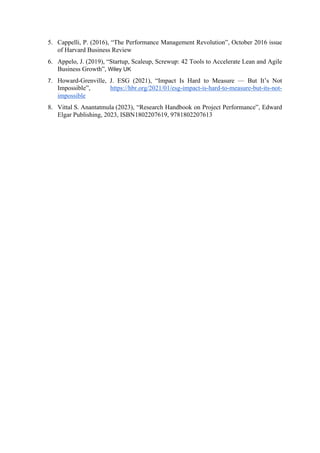 5. Cappelli, P. (2016), “The Performance Management Revolution”, October 2016 issue
of Harvard Business Review
6. Appelo, J. (2019), “Startup, Scaleup, Screwup: 42 Tools to Accelerate Lean and Agile
Business Growth”, Wiley UK
7. Howard-Grenville, J. ESG (2021), “Impact Is Hard to Measure — But It’s Not
Impossible”, https://hbr.org/2021/01/esg-impact-is-hard-to-measure-but-its-not-
impossible
8. Vittal S. Anantatmula (2023), “Research Handbook on Project Performance”, Edward
Elgar Publishing, 2023, ISBN1802207619, 9781802207613
 