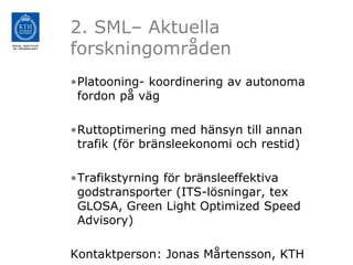 2. SML– Aktuella
forskningområden
•Platooning- koordinering av autonoma
 fordon på väg

•Ruttoptimering med hänsyn till annan
 trafik (för bränsleekonomi och restid)

•Trafikstyrning för bränsleeffektiva
 godstransporter (ITS-lösningar, tex
 GLOSA, Green Light Optimized Speed
 Advisory)

Kontaktperson: Jonas Mårtensson, KTH
 
