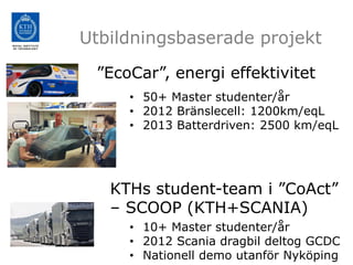 Utbildningsbaserade projekt

 ”EcoCar”, energi effektivitet
     • 50+ Master studenter/år
     • 2012 Bränslecell: 1200km/eqL
     • 2013 Batterdriven: 2500 km/eqL




   KTHs student-team i ”CoAct”
   – SCOOP (KTH+SCANIA)
     • 10+ Master studenter/år
     • 2012 Scania dragbil deltog GCDC
     • Nationell demo utanför Nyköping
 