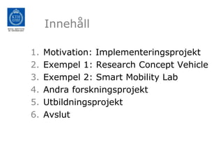Innehåll

1.   Motivation: Implementeringsprojekt
2.   Exempel 1: Research Concept Vehicle
3.   Exempel 2: Smart Mobility Lab
4.   Andra forskningsprojekt
5.   Utbildningsprojekt
6.   Avslut
 