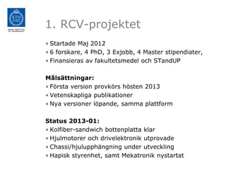 1. RCV-projektet
• Startade Maj 2012
• 6 forskare, 4 PhD, 3 Exjobb, 4 Master stipendiater,
• Finansieras av fakultetsmedel och STandUP

Målsättningar:
• Första version provkörs hösten 2013
• Vetenskapliga publikationer
• Nya versioner löpande, samma plattform

Status 2013-01:
• Kolfiber-sandwich bottenplatta klar
• Hjulmotorer och drivelektronik utprovade
• Chassi/hjulupphängning under utveckling
• Hapisk styrenhet, samt Mekatronik nystartat
 