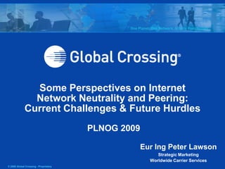 © 2008 Global Crossing - Proprietary
Some Perspectives on Internet
Network Neutrality and Peering:
Current Challenges & Future Hurdles
PLNOG 2009
Eur Ing Peter Lawson
Strategic Marketing
Worldwide Carrier Services
 
