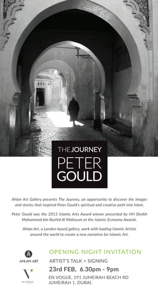 23rd FEB, 6.30pm - 9pm
ARTIST’S TALK + SIGNING
EN VOGUE, 191 JUMEIRAH BEACH RD
JUMEIRAH 1, DUBAI.
Ahlan Art Gallery presents The Journey, an opportunity to discover the images
and stories that inspired Peter Gould's spiritual and creative path into Islam.
Peter Gould was the 2015 Islamic Arts Award winner presented by HH Sheikh
Mohammed bin Rashid Al Maktoum at the Islamic Economy Awards.
Ahlan Art, a London based gallery, work with leading Islamic Artists
around the world to create a new narrative for Islamic Art.
OPENING NIGHT INVITATION
THEJOURNEY
PETER
GOULD
 