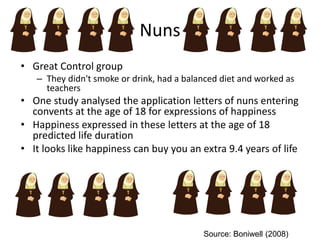 Nuns
• Great Control group
– They didn't smoke or drink, had a balanced diet and worked as
teachers
• One study analysed the application letters of nuns entering
convents at the age of 18 for expressions of happiness
• Happiness expressed in these letters at the age of 18
predicted life duration
• It looks like happiness can buy you an extra 9.4 years of life
Source: Boniwell (2008)
 