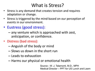What is Stress?
• Stress is any demand that creates tension and requires
adaptation or change.
• Stress is triggered by the mind based on our perception of
events in our environment.
• Eustress (good stress):
– any venture which is approached with zest,
anticipation, or confidence.
• Distress (bad stress):
– Anguish of the body or mind
– Slows us down in the short run
– Leads to exhaustion
– Harms our physical or emotional health
Source - W. J. Talamonti, M.D., MPH
Medical Director – PPT for US Lunch and Learn
 