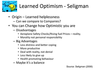 Learned Optimism - Seligman
• Origin – Learned helplessness
– Can we compare to Companies?
• You can Change how Optimistic you are
– Disadvantages
• Aeroplane Safety Checks/Rising fuel Prices – reality.
• Morality not personal responsibility
– Big Advantages
• Less distress and better coping
• More productive
• Deal with reality, not denial
• Less likely to give up
• Health promoting behaviour
– Maybe it’s a balance
Source: Seligman (2006)
 