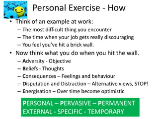 Source: Seligman (2006)
Personal Exercise - How
• Think of an example at work:
– The most difficult thing you encounter
– The time when your job gets really discouraging
– You feel you’ve hit a brick wall.
• Now think what you do when you hit the wall.
– Adversity - Objective
– Beliefs - Thoughts
– Consequences – Feelings and behaviour
– Disputation and Distraction – Alternative views, STOP!
– Energisation – Over time become optimistic
PERSONAL – PERVASIVE – PERMANENT
EXTERNAL - SPECIFIC - TEMPORARY
 
