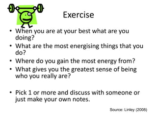 Exercise
• When you are at your best what are you
doing?
• What are the most energising things that you
do?
• Where do you gain the most energy from?
• What gives you the greatest sense of being
who you really are?
• Pick 1 or more and discuss with someone or
just make your own notes.
Source: Linley (2008)
 