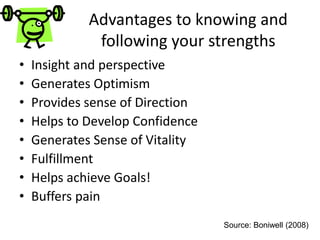 Advantages to knowing and
following your strengths
• Insight and perspective
• Generates Optimism
• Provides sense of Direction
• Helps to Develop Confidence
• Generates Sense of Vitality
• Fulfillment
• Helps achieve Goals!
• Buffers pain
Source: Boniwell (2008)
 