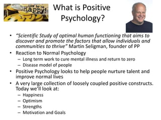 What is Positive
Psychology?
• “Scientific Study of optimal human functioning that aims to
discover and promote the factors that allow individuals and
communities to thrive” Martin Seligman, founder of PP
• Reaction to Normal Psychology
– Long term work to cure mental illness and return to zero
– Disease model of people
• Positive Psychology looks to help people nurture talent and
improve normal lives
• A very large collection of loosely coupled positive constructs.
Today we’ll look at:
– Happiness
– Optimism
– Strengths
– Motivation and Goals
 