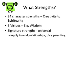 What Strengths?
• 24 character strengths – Creativity to
Spirituality
• 6 Virtues – E.g. Wisdom
• Signature strengths - universal
– Apply to work,relationships, play, parenting.
 