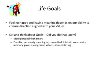 Life Goals
• Feeling Happy and having meaning depends on our ability to
choose direction aligned with your Values
• Set and think about Goals – Did you do that lately?
– More personal than Smart
– Feasible, personally meaningful, committed, intrinsic, community,
intimacy, growth, congruent, valued, non conflicting
 