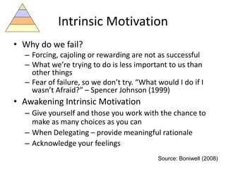 Intrinsic Motivation
• Why do we fail?
– Forcing, cajoling or rewarding are not as successful
– What we’re trying to do is less important to us than
other things
– Fear of failure, so we don’t try. “What would I do if I
wasn’t Afraid?” – Spencer Johnson (1999)
• Awakening Intrinsic Motivation
– Give yourself and those you work with the chance to
make as many choices as you can
– When Delegating – provide meaningful rationale
– Acknowledge your feelings
Source: Boniwell (2008)
 
