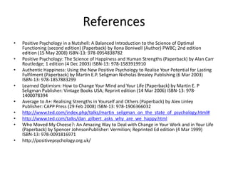 References
• Positive Psychology in a Nutshell: A Balanced Introduction to the Science of Optimal
Functioning (second edition) (Paperback) by Ilona Boniwell (Author) PWBC; 2nd edition
edition (15 May 2008) ISBN-13: 978-0954838782
• Positive Psychology: The Science of Happiness and Human Strengths (Paperback) by Alan Carr
Routledge; 1 edition (4 Dec 2003) ISBN-13: 978-1583919910
• Authentic Happiness: Using the New Positive Psychology to Realise Your Potential for Lasting
Fulfilment (Paperback) by Martin E.P. Seligman Nicholas Brealey Publishing (6 Mar 2003)
ISBN-13: 978-1857883299
• Learned Optimism: How to Change Your Mind and Your Life (Paperback) by Martin E. P
Seligman Publisher: Vintage Books USA; Reprint edition (14 Mar 2006) ISBN-13: 978-
1400078394
• Average to A+: Realising Strengths in Yourself and Others (Paperback) by Alex Linley
Publisher: CAPP Press (29 Feb 2008) ISBN-13: 978-1906366032
• http://www.ted.com/index.php/talks/martin_seligman_on_the_state_of_psychology.html#
• http://www.ted.com/talks/dan_gilbert_asks_why_are_we_happy.html
• Who Moved My Cheese?: An Amazing Way to Deal with Change in Your Work and in Your Life
(Paperback) by Spencer JohnsonPublisher: Vermilion; Reprinted Ed edition (4 Mar 1999)
ISBN-13: 978-0091816971
• http://positivepsychology.org.uk/
 