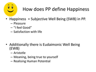 How does PP define Happiness
• Happiness = Subjective Well Being (SWB) in PP.
– Pleasure
– “I feel Good”
– Satisfaction with life
• Additionally there is Eudaimonic Well Being
(EWB)
– Aristotle
– Meaning, being true to yourself
– Realising Human Potential
 