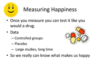 Measuring Happiness
• Once you measure you can test it like you
would a drug.
• Data
– Controlled groups
– Placebo
– Large studies, long time
• So we really can know what makes us happy
 