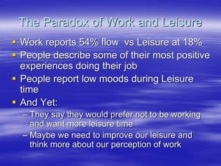 The Paradox of Work and Leisure
 Work reports 54% flow vs Leisure at 18%
 People describe some of their most positive
experiences doing their job
 People report low moods during Leisure
time
 And Yet:
– They say they would prefer not to be working
and want more leisure time
– Maybe we need to improve our leisure and
think more about our perception of work
 