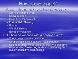How do we cope?
 Faced with a negative event we can cope by:
– Active problem solving
– Social Support
– Cognitive Reappraisal
– Formal Help Seeking
– Prayer
– Wishful thinking
– Escape/Avoidance
 But how do we cope with a positive event?
– The process, not the outcome
– Normal coping will not maximise the benefit
– Coping is about moderating the quality of negative
experiences, Savouring is about moderating the
quality of positive experiences
 