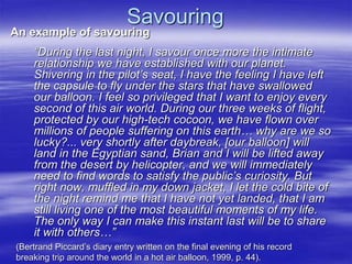 Savouring
An example of savouring
“During the last night, I savour once more the intimate
relationship we have established with our planet.
Shivering in the pilot’s seat, I have the feeling I have left
the capsule to fly under the stars that have swallowed
our balloon. I feel so privileged that I want to enjoy every
second of this air world. During our three weeks of flight,
protected by our high-tech cocoon, we have flown over
millions of people suffering on this earth… why are we so
lucky?... very shortly after daybreak, [our balloon] will
land in the Egyptian sand, Brian and I will be lifted away
from the desert by helicopter, and we will immediately
need to find words to satisfy the public’s curiosity. But
right now, muffled in my down jacket, I let the cold bite of
the night remind me that I have not yet landed, that I am
still living one of the most beautiful moments of my life.
The only way I can make this instant last will be to share
it with others…”
(Bertrand Piccard’s diary entry written on the final evening of his record
breaking trip around the world in a hot air balloon, 1999, p. 44).
 